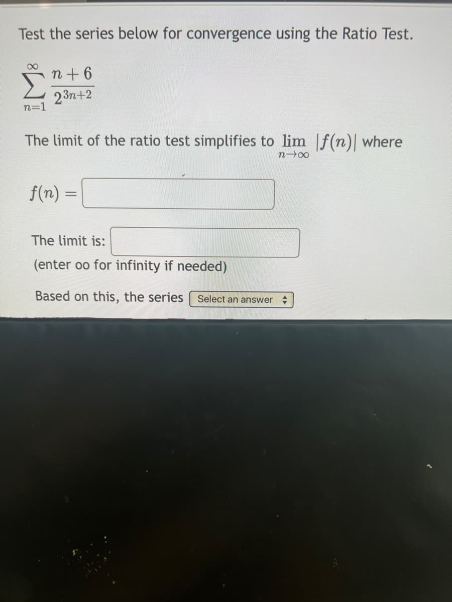 Test the series below for convergence using the Ratio Test.
8
n=1
n+6
23n+2
The limit of the ratio test simplifies to lim f(n)| where
n→∞
f(n) =
The limit is:
(enter oo for infinity if needed)
Based on this, the series Select an answer