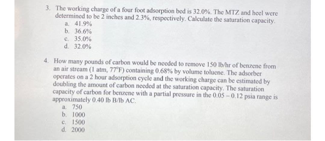 3. The working charge of a four foot adsorption bed is 32.0%. The MTZ and heel were
determined to be 2 inches and 2.3%, respectively. Calculate the saturation capacity.
a. 41.9%
b. 36.6%
c. 35.0%
d. 32.0%
4. How many pounds of carbon would be needed to remove 150 lb/hr of benzene from
an air stream (1 atm, 77°F) containing 0.68% by volume toluene. The adsorber
operates on a 2 hour adsorption cycle and the working charge can be estimated by
doubling the amount of carbon needed at the saturation capacity. The saturation
capacity of carbon for benzene with a partial pressure in the 0.05-0.12 psia range is
approximately 0.40 lb B/lb AC.
a. 750
b. 1000
c. 1500
d. 2000
