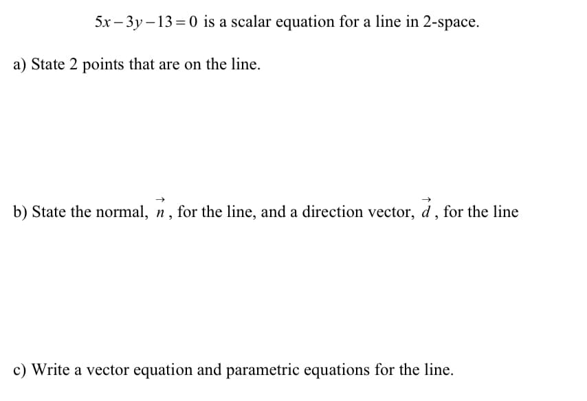 5x – 3y – 13 = 0 is a scalar equation for a line in 2-space.
a) State 2 points that are on the line.
b) State the normal, n, for the line, and a direction vector, d , for the line
c) Write a vector equation and parametric equations for the line.
