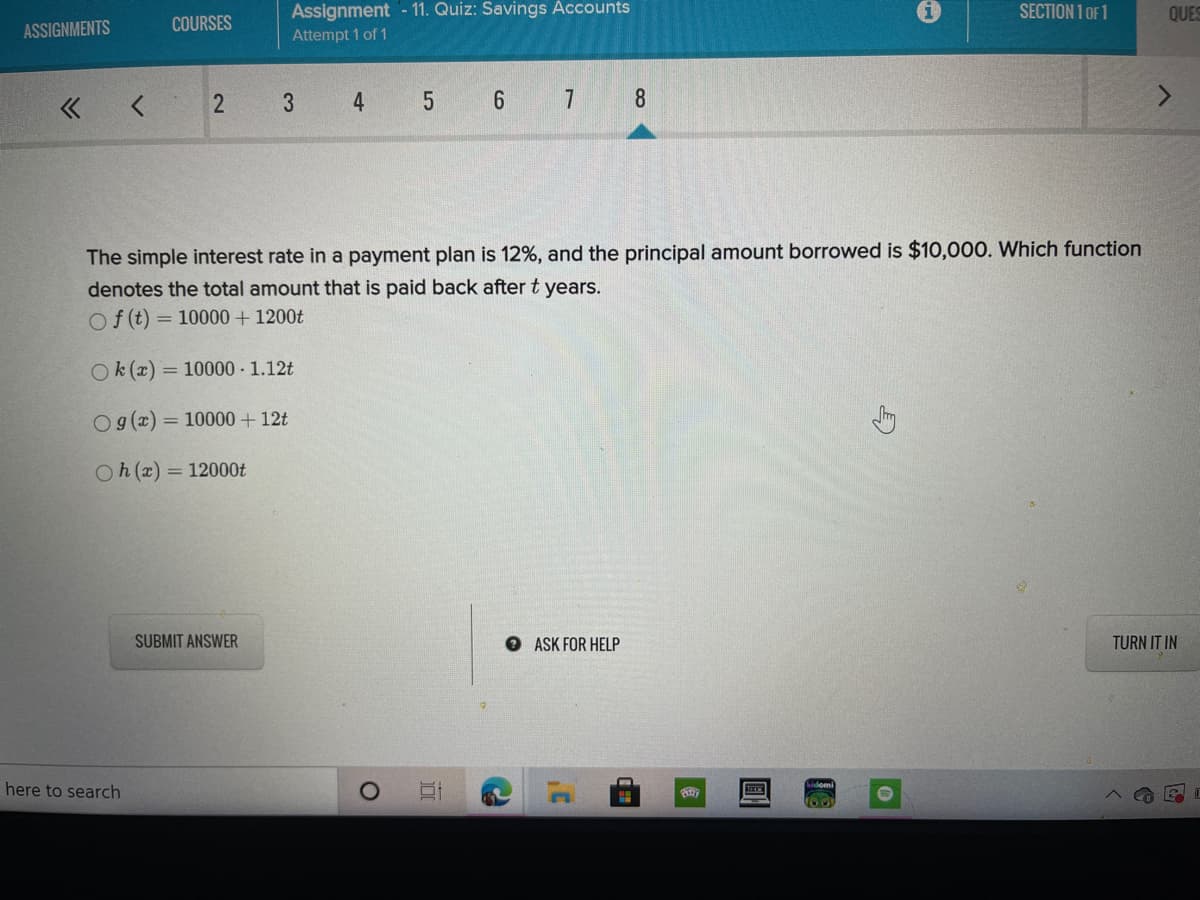 Assignment - 11. Quiz: Savings Accounts
SECTION 1 OF 1
QUES
ASSIGNMENTS
COURSES
Attempt 1 of 1
« <
3
4.
6 7
8
The simple interest rate in a payment plan is 12%, and the principal amount borrowed is $10,000. Which function
denotes the total amount that is paid back after t years.
Of (t) = 10000 + 1200t
Ok (x) = 10000 1.12t
O g(z) = 10000 + 12t
%3D
Oh (x) = 12000t
SUBMIT ANSWER
O ASK FOR HELP
TURN IT IN
here to search
100
