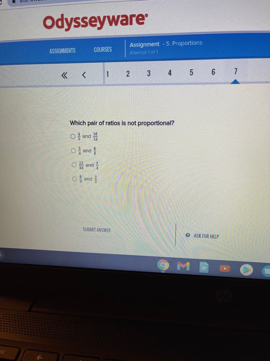 Odysseyware
Assignment 5. Proportions
Attempt 1 of 1
ASSIGNMENTS
COURSES
« <
2
3
4
5 6 7
1
Which pair of ratios is not proportional?
O and 을
O and
O and
○응 and 를
SUBMIT ANSWER
O ASK FOR HELP
M
