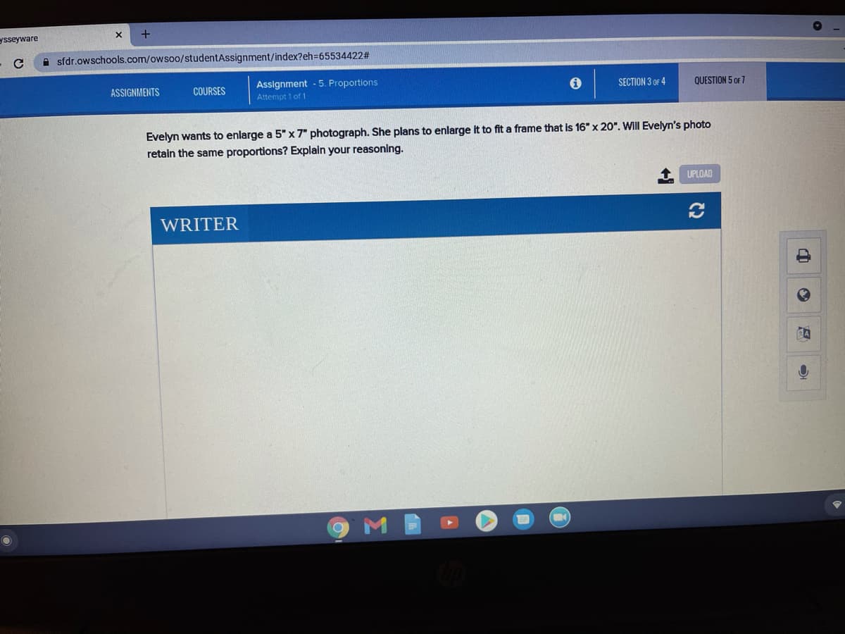 ysseyware
A sfdr.owschools.com/owsoo/studentAssignment/index?eh36553442223
Assignment - 5. Proportions
Attempt 1 of 1
ASSIGNMENTS
COURSES
SECTION 3 OF 4
QUESTION 5 OF 7
Evelyn wants to enlarge a 5" x7" photograph. She plans to enlarge it to fit a frame that is 16" x 20". Will Evelyn's photo
retain the same proportions? Explain your reasoning.
UPLOAD
WRITER
