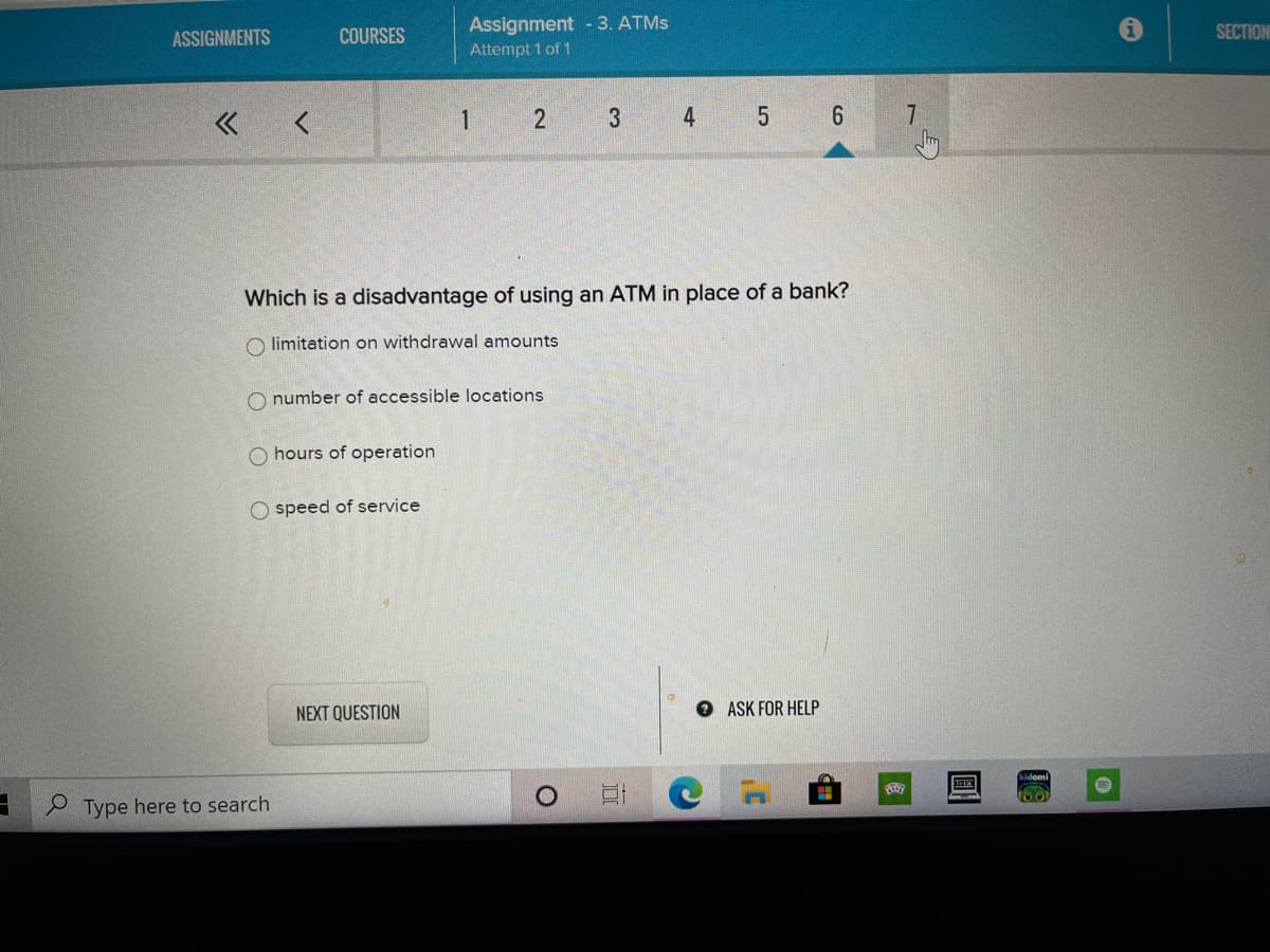 Assignment -3. ATMS
SECTION
ASSIGNMENTS
COURSES
Attempt 1 of 1
2
4
6
7
Which is a disadvantage of using an ATM in place of a bank?
O limitation on withdrawal amounts
O number of accessible locations
O hours of operation
O speed of service
NEXT QUESTION
O ASK FOR HELP
Type here to search
