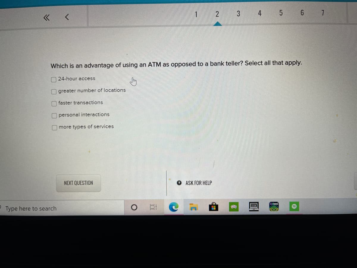 4
5 6 7
« <
Which is an advantage of using an ATM as opposed to a bank teller? Select all that apply.
O 24-hour access
O greater number of locations
O faster transactions
O personal interactions
O more types of services
NEXT QUESTION
O ASK FOR HELP
Type here to search
口
