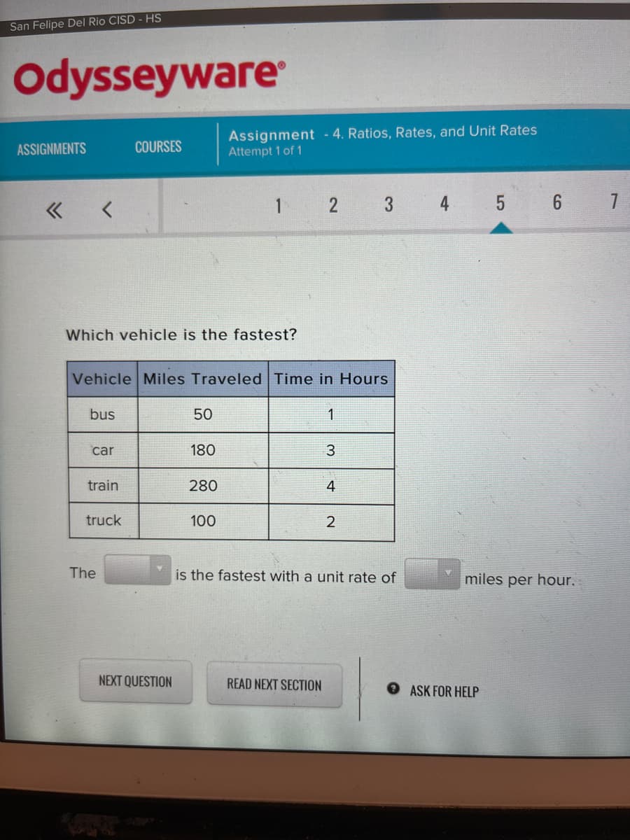 San Felipe Del Rio CISD - HS
Odysseyware
Assignment - 4. Ratios, Rates, and Unit Rates
Attempt 1 of 1
ASSIGNMENTS
COURSES
« <
1 2
3
4
Which vehicle is the fastest?
Vehicle Miles Traveled Time in Hours
bus
50
1
car
180
3
train
280
4
truck
100
The
is the fastest with a unit rate of
miles per hour.
NEXT QUESTION
READ NEXT SECTION
O ASK FOR HELP
