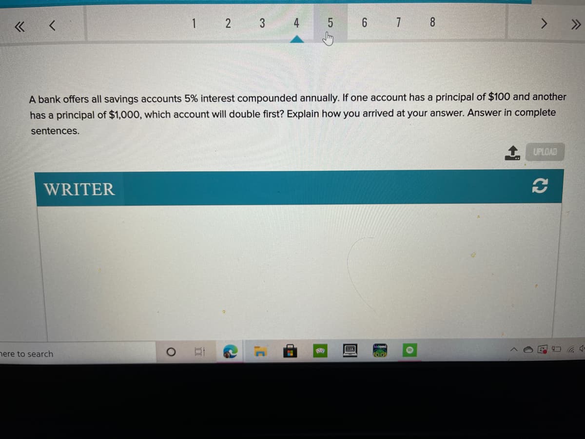 « <
1
3
4
6 7 8
A bank offers all savings accounts 5% interest compounded annually. If one account has a principal of $100 and another
has a principal of $1,000, which account will double first? Explain how you arrived at your answer. Answer in complete
sentences.
UPLOAD
WRITER
here to search
2.
