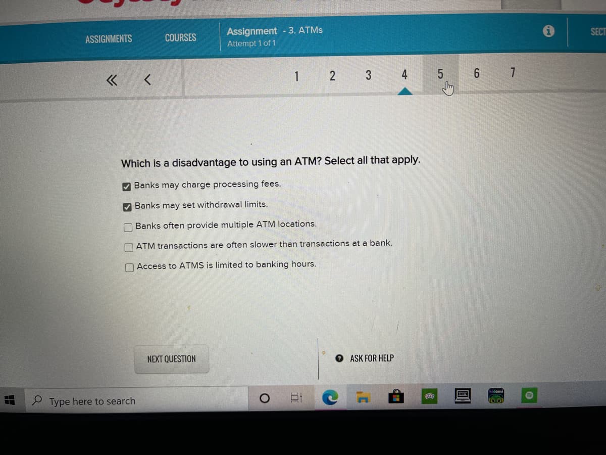 Assignment - 3. ATMS
Attempt 1 of 1
SECT
ASSIGNMENTS
COURSES
1
3
4
Which is a disadvantage to using an ATM? Select all that apply.
V Banks may charge processing fees.
V Banks may set withdrawal limits.
O Banks often provide multiple ATM locations.
O ATM transactions are often slower than transactions at a bank.
O Access to ATMS is limited to banking hours.
NEXT QUESTION
O ASK FOR HELP
Type here to search
