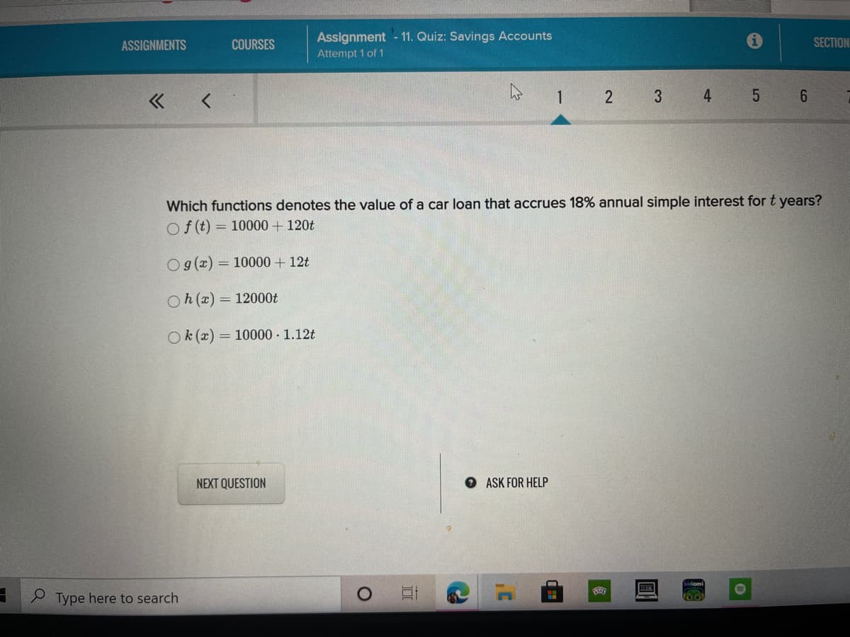 Assignment - 11. Quiz: Savings Accounts
SECTION
ASSIGNMENTS
COURSES
Attempt 1 of 1
1
2
3
4
Which functions denotes the value of a car loan that accrues 18% annual simple interest for t years?
Of (t) = 10000 + 120t
Og(x) = 10000 + 12t
Oh(x) = 12000t
Ok (x) = 10000 1.12t
NEXT QUESTION
O ASK FOR HELP
S Type here to search
