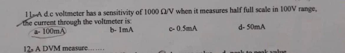 11-A d.c voltmeter has a sensitivity of 1000 2/V when it measures half full scale in 100V range,
the current through the voltmeter is:
a-100mA
b- 1mA
c-0.5mA
12- A DVM measure.......
d- 50mA
peak value