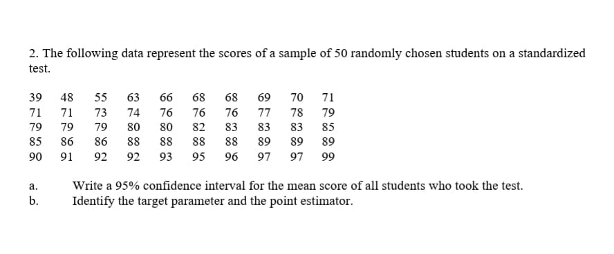 2. The following data represent the scores of a sample of 50 randomly chosen students on a standardized
test.
39
48
55
63
66
68
68
69
70 71
71
71
73
74
76
76
76
77
78
79
79
79
79
80
80
82
83
83
83
85
85
86
86
88
88
88
88
89
89
89
90
91
92
92
93
95
96
97
97
99
a.
Write a 95% confidence interval for the mean score of all students who took the test.
b.
Identify the target parameter and the point estimator.
