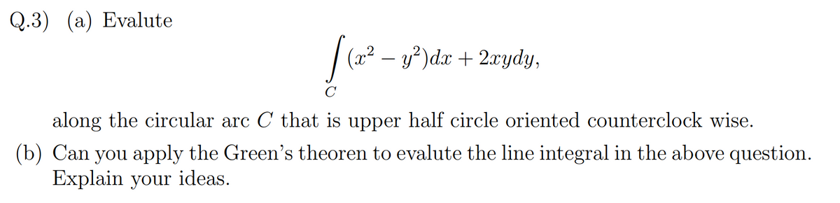 Q.3) (a) Evalute
|(22 – y?)dx + 2ydy,
along the circular arc C that is upper half circle oriented counterclock wise.
(b) Can you apply the Green's theoren to evalute the line integral in the above question.
Explain your ideas.
