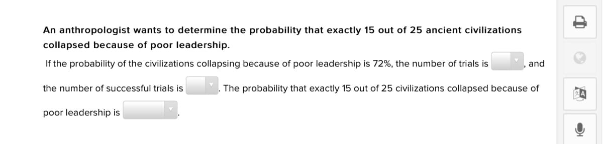 An anthropologist wants to determine the probability that exactly 15 out of 25 ancient civilizations
collapsed because of poor leadership.
If the probability of the civilizations collapsing because of poor leadership is 72%, the number of trials is
and
the number of successful trials is
The probability that exactly 15 out of 25 civilizations collapsed because of
poor leadership is
