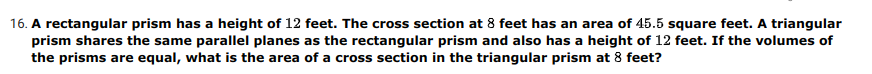 16. A rectangular prism has a height of 12 feet. The cross section at 8 feet has an area of 45.5 square feet. A triangular
prism shares the same parallel planes as the rectangular prism and also has a height of 12 feet. If the volumes of
the prisms are equal, what is the area of a cross section in the triangular prism at 8 feet?
