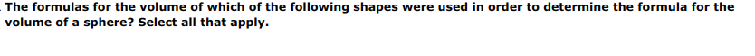 The formulas for the volume of which of the following shapes were used in order to determine the formula for the
volume of a sphere? Select all that apply.
