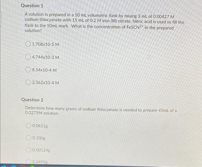 Question 1..
A solution is prepared in a 50 mL volumetric flask by mixing 3 mL of 0.00427 M
sodium thiocyanate with 15 mL of 0.2 M iron (III) nitrate. Nitric acid is used to fill the
flask to the 50mL mark. What is the concentration of FeSCN2* in the prepared
solution?
O 1.708x10-5 M
O 4.744x10-3 M
O 8.54x10-4 M
O 2.562x10-4 M
Question 2
Determine how many grams of sodium thiocyanate is needed to prepare 45ml of a
0.0275M solution
O 0.0611g
O 0.100g
O 0.00124g
0.0495g
