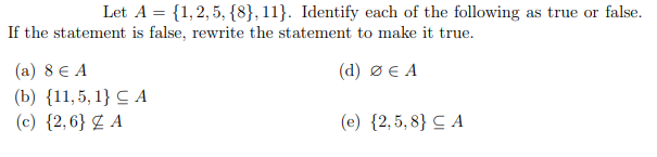 Let A = {1,2, 5, {8}, 11}. Identify each of the following as true or false.
If the statement is false, rewrite the statement to make it true.
(a) 8 € A
(d) ØE A
(b) {11,5, 1} C A
(c) {2,6} Z A
(e) {2,5, 8} C A
