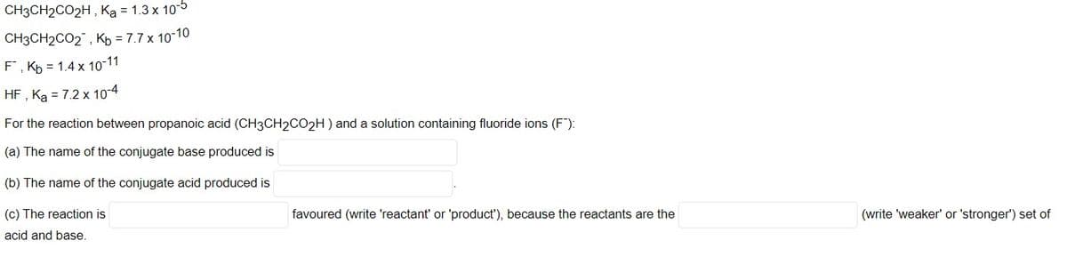 CH3CH2CO2H , Ką = 1.3 x 105
CH3CH2CO2 , Kp = 7.7 x 10-10
F, Kp = 1.4 x 10-11
HF , Ką = 7.2 x 10-4
For the reaction between propanoic acid (CH3CH2CO2H) and a solution containing fluoride ions (F"):
(a) The name of the conjugate base produced is
(b) The name of the conjugate acid produced is
(c) The reaction is
favoured (write 'reactant' or 'product'), because the reactants are the
(write 'weaker' or 'stronger') set of
acid and base.
