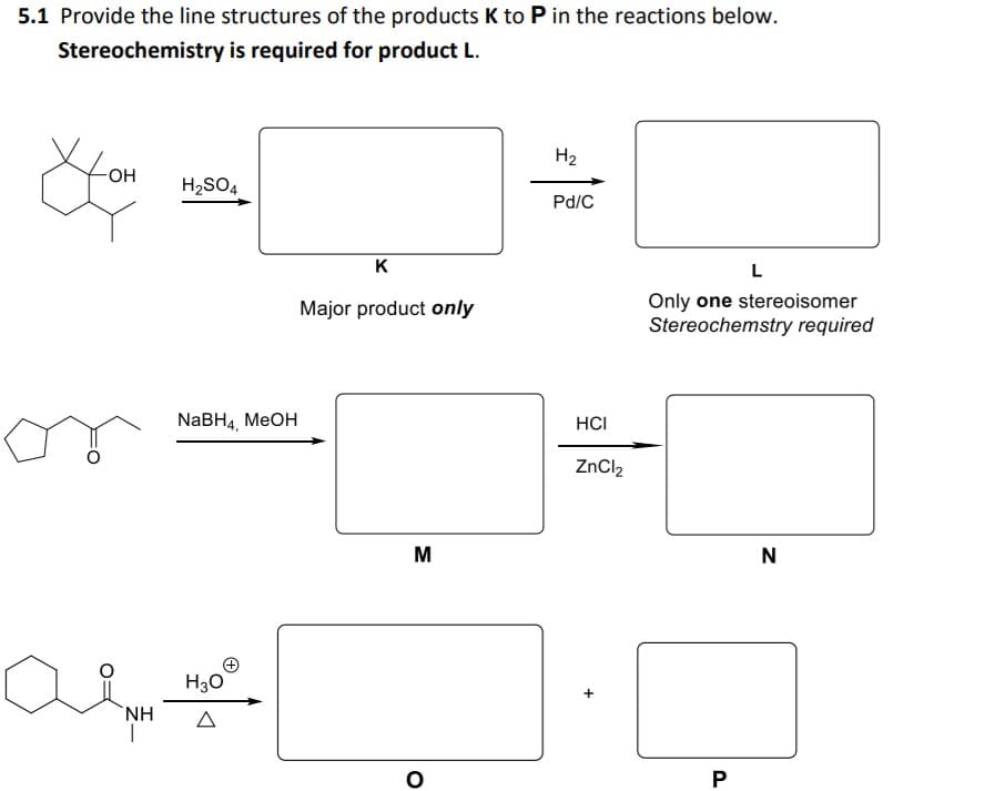 5.1 Provide the line structures of the products K to P in the reactions below.
Stereochemistry is required for product L.
H2
H2SO4
Pd/C
K
L
Only one stereoisomer
Stereochemstry required
Major product only
NABH4, MEOH
HCI
ZnCl2
M
N
H30
NH
|
