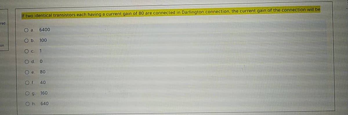 If two identical transistors each having a current gain of 80 are connected in Darlington connection, the current gain of the connection will be
red
6400
O b. 100
on
Oc. 1
O d. 0
O e. 80
Of.
40
Og.
160
O h. 640
