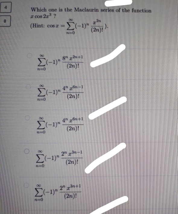 Which one is the Maclaurin series of the funct
a cos 2r ?
8.
(Hint: cos a %=
(2n)!
:).
n=0
8" 2n+1
E(-1)"
(2n)!
n=0
4 6n-1
E(-1)"
(2n)!
n=0
4" 6n+1
(-1).
(2n)!
2" 3n-1
E(-1)".
(2n)!
n=0
2" 3n+1
E-1)"
(2n)!
n=0
