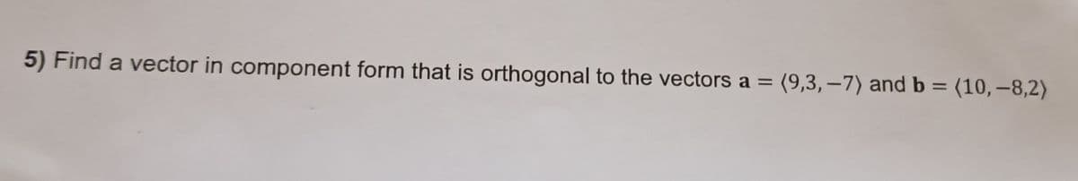5) Find a vector in component form that is orthogonal to the vectors a = (9,3,-7) and b = (10,-8,2)
