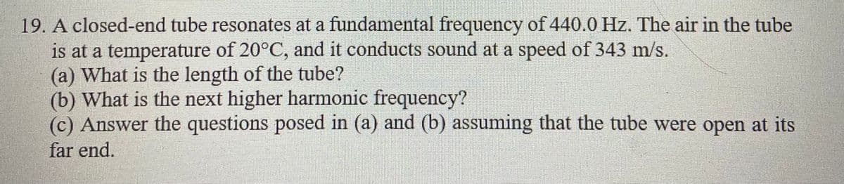 19. A closed-end tube resonates at a fundamental frequency of 440.0 Hz. The air in the tube
is at a temperature of 20°C, and it conducts sound at a speed of 343 m/s.
(a) What is the length of the tube?
(b) What is the next higher harmonic frequency?
(c) Answer the questions posed in (a) and (b) assuming that the tube were open at its
far end.
