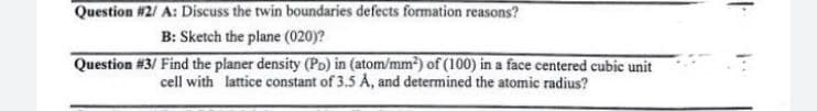 Question #2/ A: Discuss the twin boundaries defects formation reasons?
B: Sketch the plane (020)?
Question #3/ Find the planer density (PD) in (atom/mm?) of (100) in a face centered cubic unit
cell with lattice constant of 3.5 Å, and determined the atomic radius?
