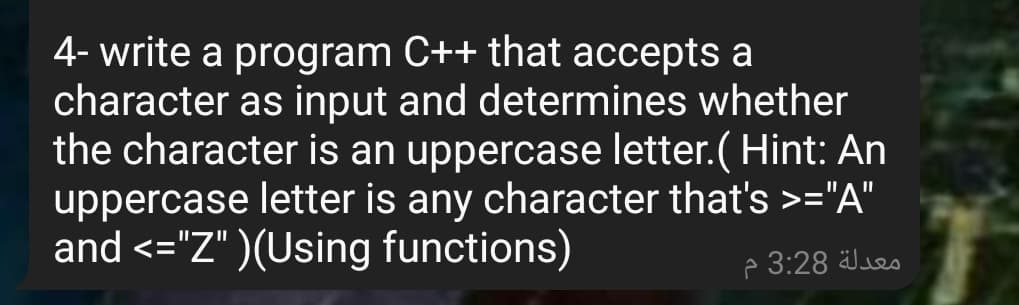 4- write a program C++ that accepts a
character as input and determines whether
the character is an uppercase letter.( Hint: An
uppercase letter is any character that's >="A"
and <="Z" )(Using functions)
p 3:28 Jseo
