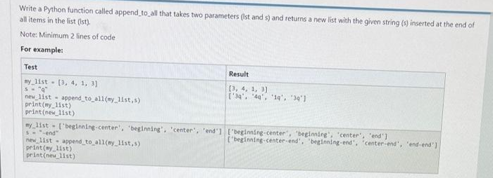 Write a Python function called append_to_all that takes two parameters (Ist and s) and returns a new list with the given string (s) inserted at the end of
all items in the list (lst).
Note: Minimum 2 lines of code
For example:
Test
my list [3, 4, 1, 3)
s="q"
new list append_to_all(my_list,s)
print (my_list)
print(new_list)
Result
[3, 4, 1, 3]
['34', '49', '19', '39']
my list ['beginning-center", "beginning", "center", "end"]["beginning-center", "beginning", "center", "end"]
Send"
new list append_to_all(ey_list,s)
print (my_list)
print(new_list)
['beginning-center-end', 'beginning-end", "center-end', 'end-end"]