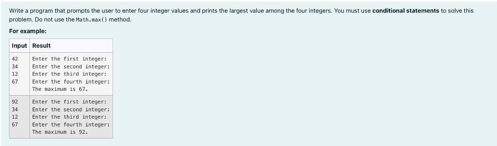 Write a program that prompts the user to enter four integer values and prints the largest value among the four integers. You must use conditional statements to solve this
problem. Do not use the Math.max () method.
For example:
Input Result
42
34
12
67
92
34
12
67
Enter the first integer:
Enter the second integer:
Enter the third integer:
Enter the fourth integer:
The maximum is 67.
Enter the first integer:
Enter the second integer:
Enter the third integer:
Enter the fourth integer:
The maximum is 92.