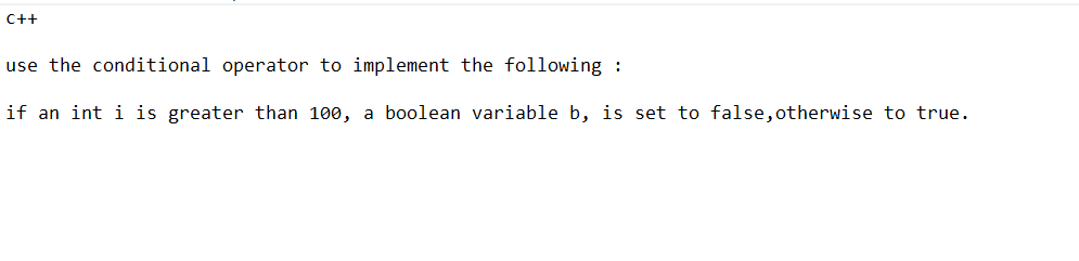 C++
use the conditional operator to implement the following :
if an int i is greater than 100, a boolean variable b, is set to false, otherwise to true.