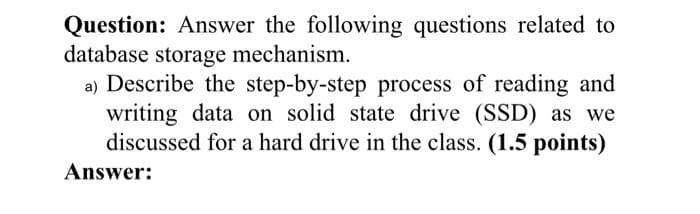 Question: Answer the following questions related to
database storage mechanism.
a) Describe the step-by-step process of reading and
writing data on solid state drive (SSD) as we
discussed for a hard drive in the class. (1.5 points)
Answer: