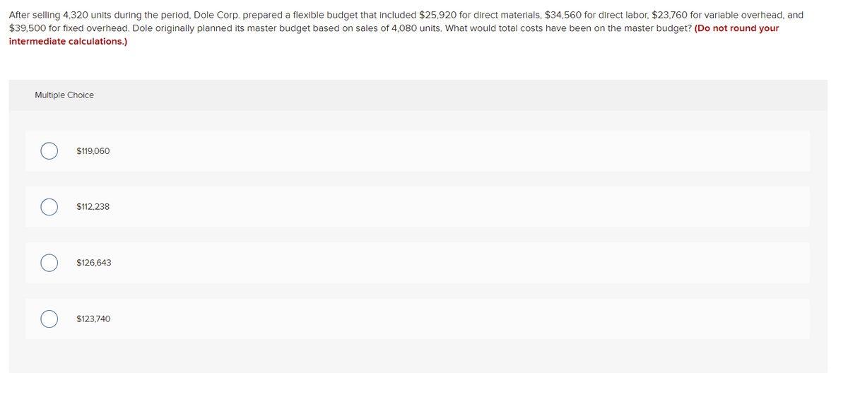 After selling 4,320 units during the period, Dole Corp. prepared a flexible budget that included $25,920 for direct materials, $34,560 for direct labor, $23,760 for variable overhead, and
$39,500 for fixed overhead. Dole originally planned its master budget based on sales of 4,080 units. What would total costs have been on the master budget? (Do not round your
intermediate calculations.)
Multiple Choice
$119,060
$112,238
$126,643
$123,740

