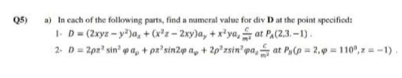 a) In cach of the following parts, find a numeral value for div D at the point specified:
1- D (2xyz-y)a, + (x'z-2xy)a, +x'ya, at PA(2,3.-1).
2- D 2pz sin pa, + pz'sin2p a, + 2p zsin pa, at P(p 2,9 110°, z -1)
Q5)
