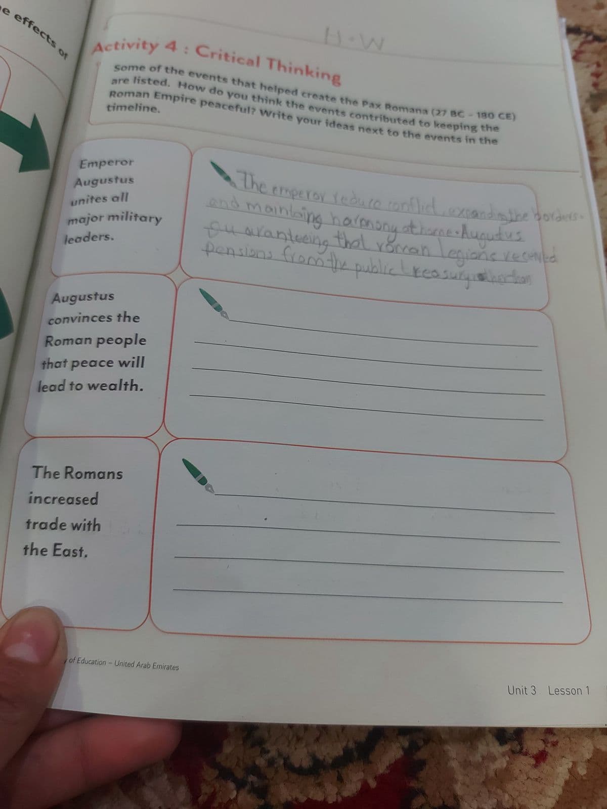 e effects of
H.W
Activity 4: Critical Thinking
Some of the events that helped create the Pax Romana (27 BC-180 CE)
are listed. How do you think the events contributed to keeping the
Roman Empire peaceful? Write your ideas next to the events in the
timeline.
Emperor
Augustus
unites all
major military
leaders.
Augustus
convinces the
Roman people
that peace will
lead to wealth.
The Romans
increased
trade with
the East.
of Education - United Arab Emirates
•The emperor reduce conflict, expanding the borders
and mainting harmony at horne · Augutus
Suaranteeing that roman legions received
pensions from the public treasurysther than
Unit 3. Lesson 1