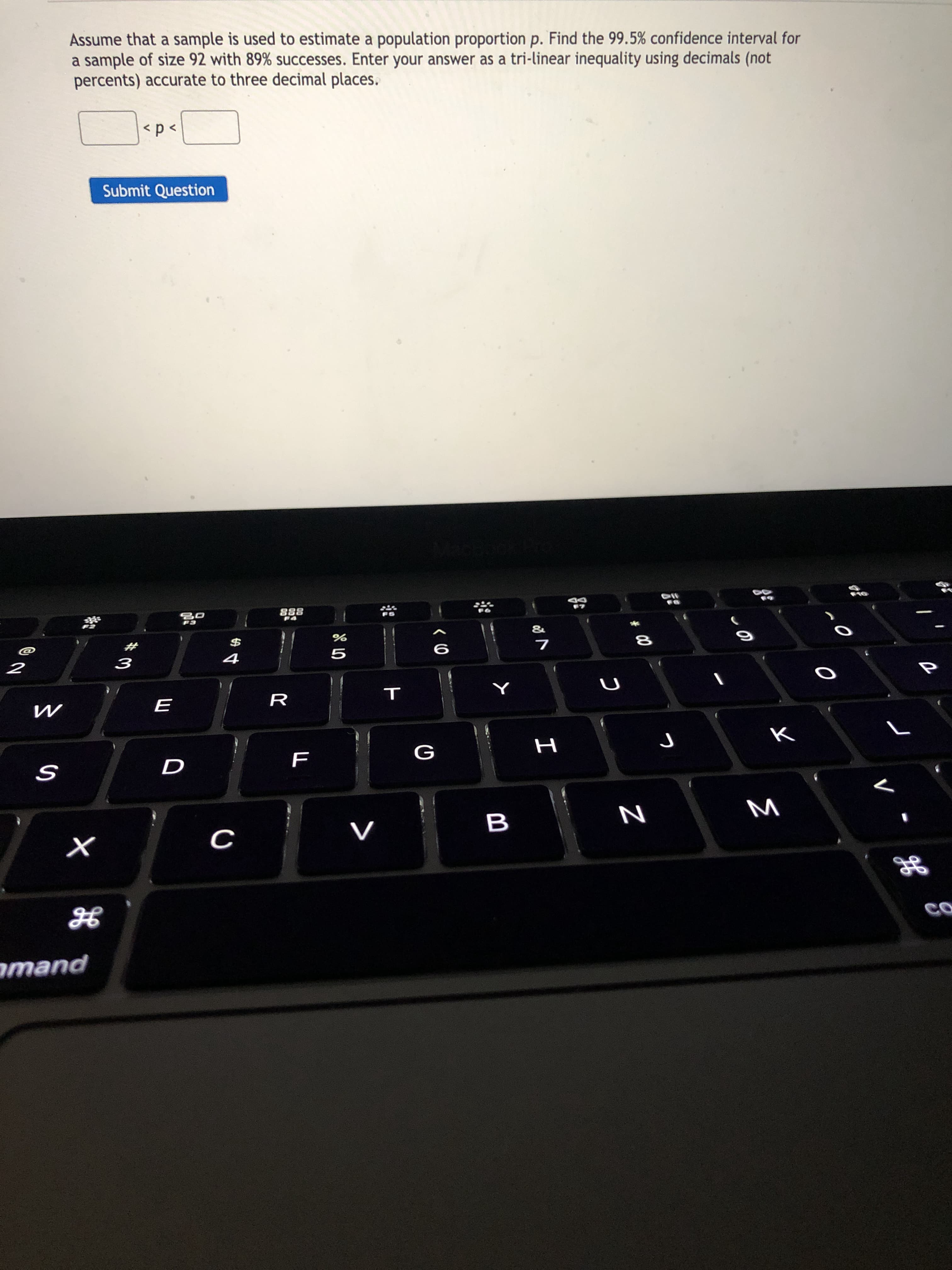 Assume that a sample is used to estimate a population proportion p. Find the 99.5% confidence interval for
a sample of size 92 with 89% successes. Enter your answer as a tri-linear inequality using decimals (not
percents) accurate to three decimal places.
<p<
Submit Question
