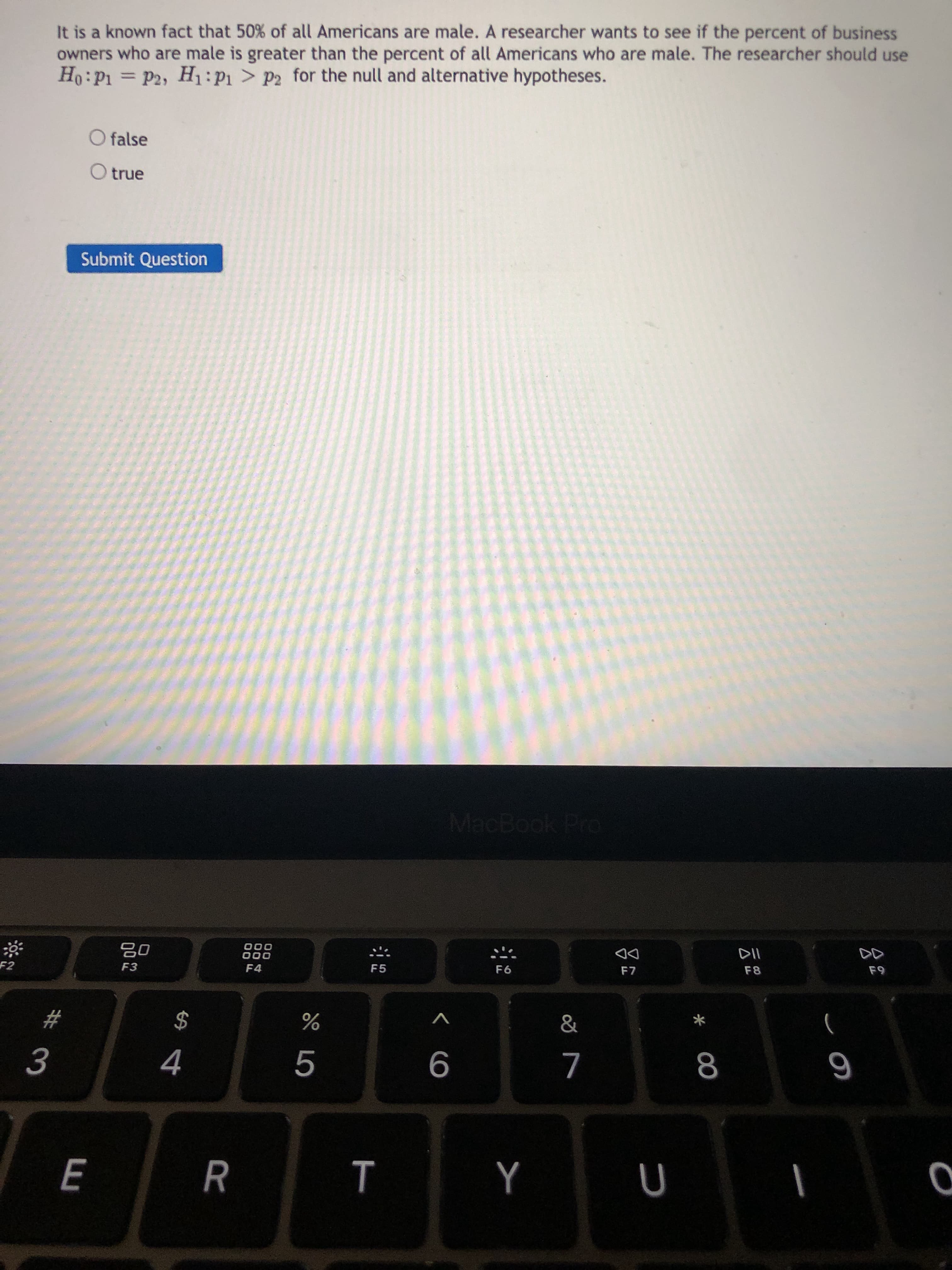 It is a known fact that 50% of all Americans are male. A researcher wants to see if the percent of business
owners who are male is greater than the percent of all Americans who are male. The researcher should use
Ho:P1 = P2, H:P1 > P2 for the null and alternative hypotheses.
O false
O true
Submit Question
