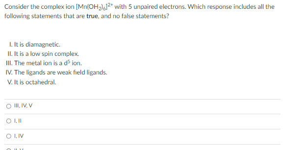 Consider the complex ion [Mn(OH2)4]²* with 5 unpaired electrons. Which response includes all the
following statements that are true, and no false statements?
I. It is diamagnetic.
II. It is a low spin complex.
II. The metal ion is a d5 ion.
IV. The ligands are weak field ligands.
V. It is octahedral.
II, IV, V
O , IV
