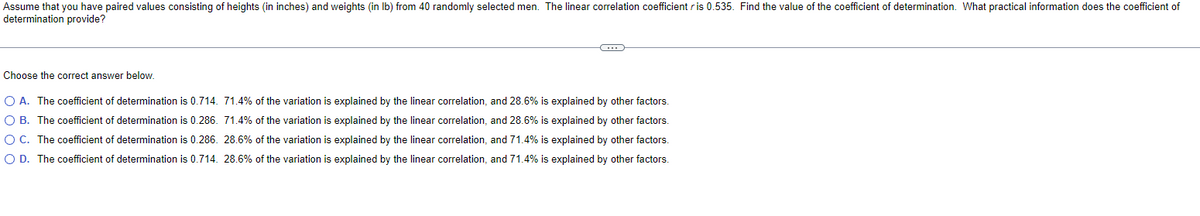 Assume that you have paired values consisting of heights (in inches) and weights (in lb) from 40 randomly selected men. The linear correlation coefficient r is 0.535. Find the value of the coefficient of determination. What practical information does the coefficient of
determination provide?
C
Choose the correct answer below.
O A. The coefficient of determination is 0.714. 71.4% of the variation is explained by the linear correlation, and 28.6% is explained by other factors.
O B. The coefficient of determination is 0.286. 71.4% of the variation is explained by the linear correlation, and 28.6% is explained by other factors.
O C. The coefficient of determination is 0.286. 28.6% of the variation is explained by the linear correlation, and 71.4% is explained by other factors.
O D. The coefficient of determination is 0.714. 28.6% of the variation is explained by the linear correlation, and 71.4% is explained by other factors.