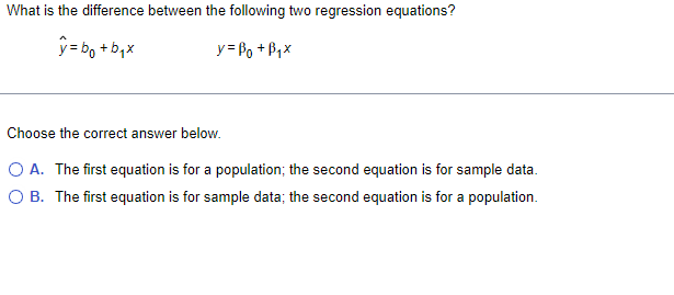 What is the difference between the following two regression equations?
y=botbix
y =B₁ + B₁x
Choose the correct answer below.
O A. The first equation is for a population; the second equation is for sample data.
O B. The first equation is for sample data; the second equation is for a population.