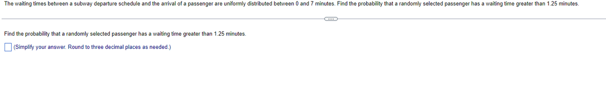 The waiting times between a subway departure schedule and the arrival of a passenger are uniformly distributed between 0 and 7 minutes. Find the probability that a randomly selected passenger has a waiting time greater than 1.25 minutes.
Find the probability that a randomly selected passenger has a waiting time greater than 1.25 minutes.
(Simplify your answer. Round to three decimal places as needed.)
C