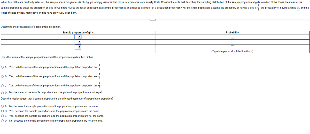 When two births are randomly selected, the sample space for genders is bb, bg, gb, and gg. Assume that those four outcomes are equally likely. Construct a table that describes the sampling distribution of the sample proportion of girls
sample proportions equal the proportion of girls in two births? Does the result suggest that a sample proportion is an unbiased estimator of a population proportion? For the entire population, assume the probability of having a boy is
is not affected by how many boys or girls have previously been born.
Determine the probabilities of each sample proportion.
Sample proportion of girls
▼
Does the mean of the sample proportions equal the proportion of girls in two births?
O A. Yes, both the mean of the sample proportions and the population proportion are
4
1
O B. Yes, both the mean of the sample proportions and the population proportion are 3
O C. Yes, both the mean of the sample proportions and the population proportion are
1
2
O D. No, the mean of the sample proportions and the population proportion are not equal.
Does the result suggest that a sample proportion is an unbiased estimator of a population proportion?
O A. No, because the sample proportions and the population proportion are the same.
O B. Yes, because the sample proportions and the population proportion are the same.
O C. Yes, because the sample proportions and the population proportion are not the same.
O D. No, because the sample proportions and the population proportion are not the same.
C
Probability
I
(Type integers or simplified fractions.
from two births. Does the mean of the
2₁
the probability of having a girl is
and this