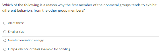 Which of the following is a reason why the first member of the nonmetal groups tends to exhibit
different behaviors from the other group members?
All of these
Smaller size
O Greater ionization energy
O Only 4 valence orbitals available for bonding
