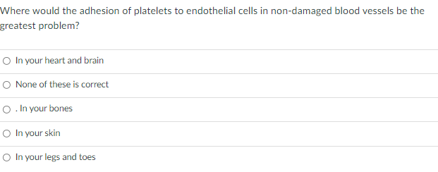 Where would the adhesion of platelets to endothelial cells in non-damaged blood vessels be the
greatest problem?
O In your heart and brain
O None of these is correct
O. In your bones
O In your skin
O In your legs and toes
