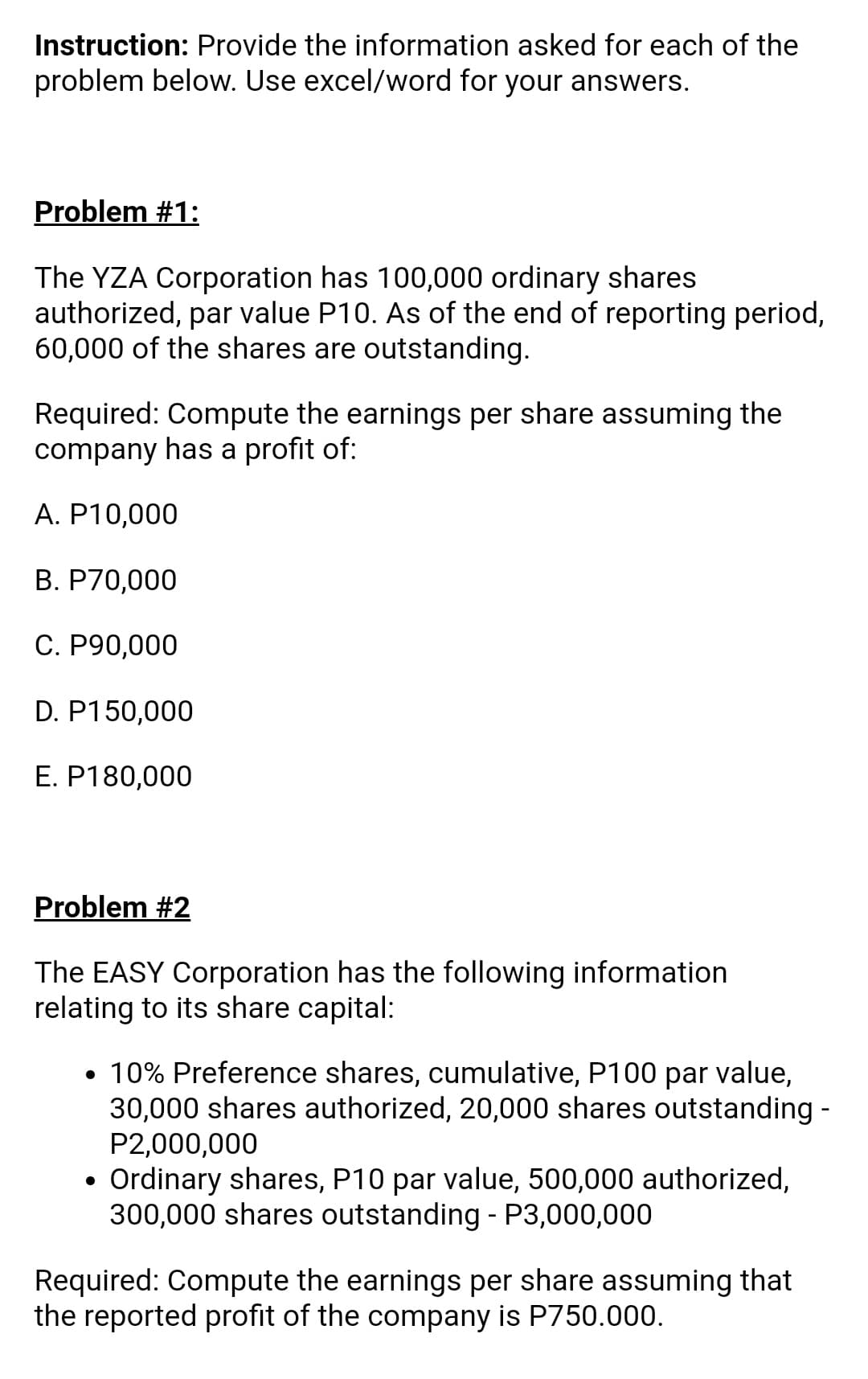 Instruction: Provide the information asked for each of the
problem below. Use excel/word for your answers.
Problem #1:
The YZA Corporation has 100,000 ordinary shares
authorized, par value P10. As of the end of reporting period,
60,000 of the shares are outstanding.
Required: Compute the earnings per share assuming the
company has a profit of:
A. P10,000
B. P70,000
C. P90,000
D. P150,000
E. P180,000
Problem #2
The EASY Corporation has the following information
relating to its share capital:
• 10% Preference shares, cumulative, P100 par value,
30,000 shares authorized, 20,000 shares outstanding -
P2,000,000
• Ordinary shares, P10 par value, 500,000 authorized,
300,000 shares outstanding - P3,000,000
Required: Compute the earnings per share assuming that
the reported profit of the company is P750.000.
