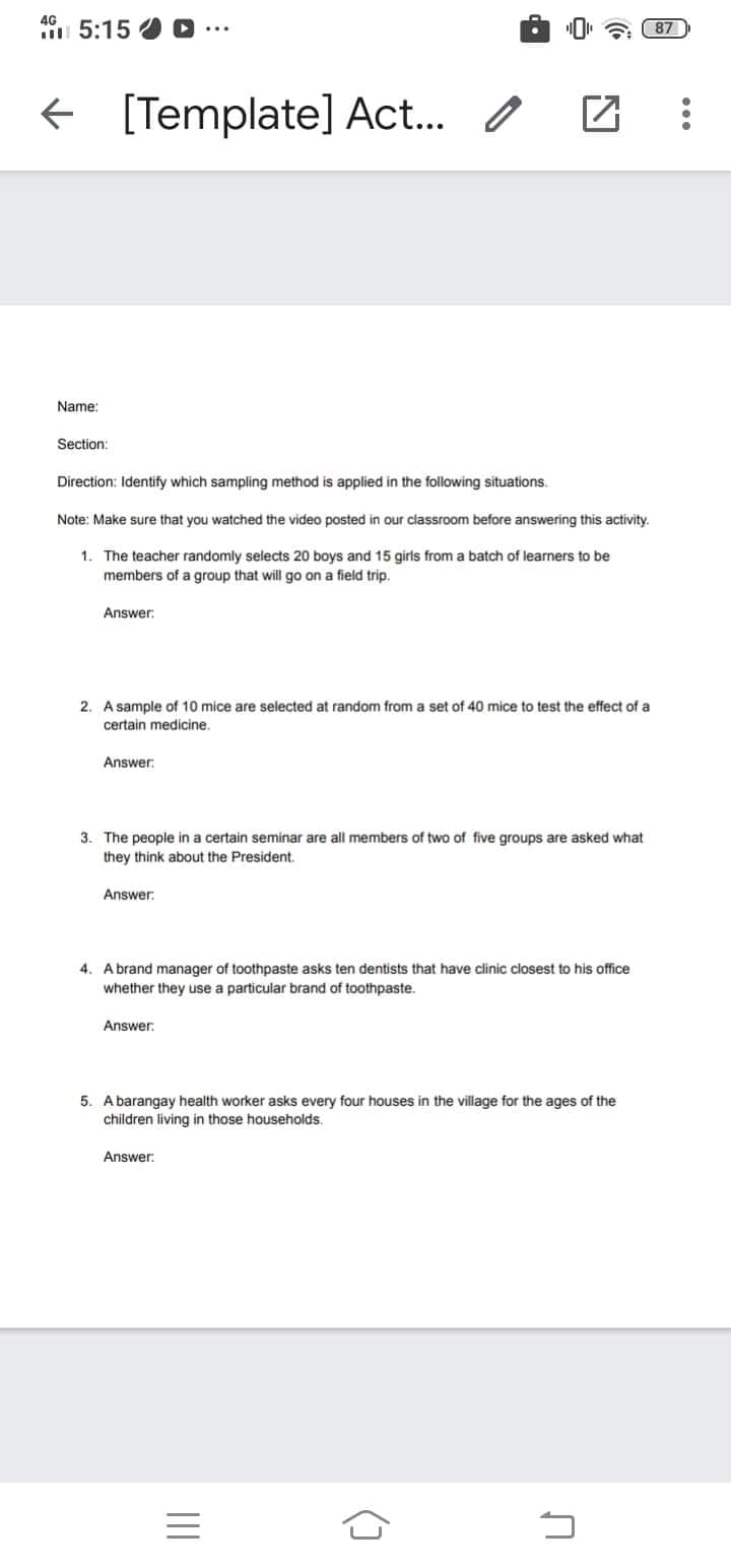 4G
5:15
a 87)
[Template] Act..
Name:
Section:
Direction: Identify which sampling method is applied in the following situations.
Note: Make sure that you watched the video posted in our classroom before answering this activity.
1. The teacher randomly selects 20 boys and 15 girls from a batch of learners to be
members of a group that will go on a field trip.
Answer:
2. A sample of 10 mice are selected at random from a set of 40 mice to test the effect of a
certain medicine.
Answer:
3. The people in a certain seminar are all members of two of five groups are asked what
they think about the President.
Answer:
4. Abrand manager of toothpaste asks ten dentists that have clinic closest to his office
whether they use a particular brand of toothpaste.
Answer.
5. A barangay health worker asks every four houses in the village for the ages of the
children living in those households.
Answer:
