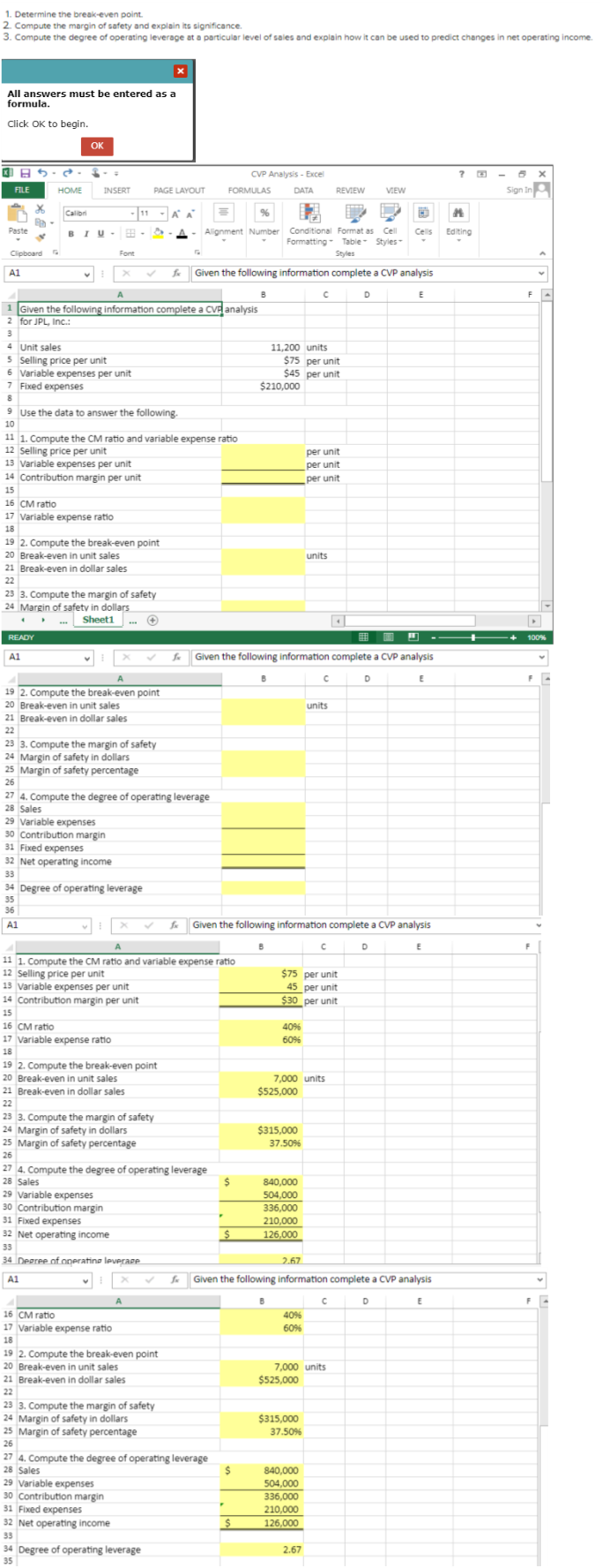 . Determine the break-even point.
2. Compute the margin of safety and explain its significance.
3. Compute the degree of operating leverage at a particular level of sales and explain how it can be used to predict changes in net operating income.
All answers must be entered as a
formula.
Click OK to begin.
FILE
Paste
A1
Clipboard
S
x
Ba
✓
S
HOME
4
Calibri
OK
READY
A1
INSERT
BIU- 88
A1
-11
19 2. Compute the break-even point
20 Break-even in unit sales
21 Break-even in dollar sales
22
Font
9 Use the data to answer the following.
10
23 3. Compute the margin of safety
24 Margin of safety in dollars
...Sheet1
✪
A
1 Given the following information complete a CVP analysis
2 for JPL, Inc.:
3
4 Unit sales
5 Selling price per unit
6 Variable expenses per unit
7 Fixed expenses
8
29 Variable expenses
30 Contribution margin
31 Fixed expenses
32 Net operating income
33
11 1. Compute the CM ratio and variable expense ratio
12 Selling price per unit
13 Variable expenses per unit
14 Contribution margin per unit
15
16 CM ratio
17 Variable expense ratio
18
19 2. Compute the break-even point
20 Break-even in unit sales
21 Break-even in dollar sales
22
23 3. Compute the margin of safety
24 Margin of safety in dollars
25 Margin of safety percentage
26
34 Degree of operating leverage
35
36
PAGE LAYOUT
&
16 CM ratio
17 Variable expense ratio
18
14 Contribution margin per unit
15
27 4. Compute the degree of operating leverage
28 Sales
19 2. Compute the break-even point
20 Break-even in unit sales
21 Break-even in dollar sales
22
1
23 3. Compute the margin of safety
24 Margin of safety in dollars
25 Margin of safety percentage
26
30 Contribution margin
31 Fixed expenses
32 Net operating income
33
34 Degree of operating leverage
A1
X
A
29 Variable expenses
30 Contribution margin
31 Fixed expenses
32 Net operating income
33
A A
11 1. Compute the CM ratio and variable expense ratio
12 Selling price per unit
13 Variable expenses per unit
16 CM ratio
17 Variable expense ratio
18
19 2. Compute the break-even point
20 Break-even in unit sales
21 Break-even in dollar sales
22
23 3. Compute the margin of safety
24 Margin of safety in dollars
25 Margin of safety percentage
26
34 Degree of operating leverage
35
4. Compute the degree of operating leverage
28 Sales
29 Variable expenses
fx Given the following information complete a CVP analysis
fx
10
"
Alignment Number Conditional Format as Cell Cells Editing
Formatting Table Styles-
Styles
CVP Analysis - Excel
FORMULAS
DATA
27 4. Compute the degree of operating leverage
28 Sales
▼
$
$
B
$
Given the following information complete a CVP analysis
E
$
$210,000
B
11,200 units
$75 per unit
$45 per unit
fx Given the following information complete a CVP analysis
C D
40%
60%
$525,000
B
$315,000
37.50%
840,000
504,000
336,000
210,000
126,000
$75 per unit
45 per unit
$30 per unit
с
7,000 units
2.67
40%
60%
per unit
per unit
per unit
units
$525,000
$315,000
37.50%
REVIEW
C
840,000
504,000
336,000
210,000
126.000
units
2.67
fu Given the following information complete a CVP analysis
E
7,000 units
D
с
VIEW
D
E
D
E
Sign In
F
100%
F
A
F