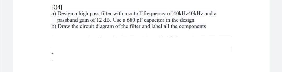 [Q4]
a) Design a high pass filter with a cutoff frequency of 40kHz40kHz and a
passband gain of 12 dB. Use a 680 pF capacitor in the design
b) Draw the circuit diagram of the filter and label all the components
