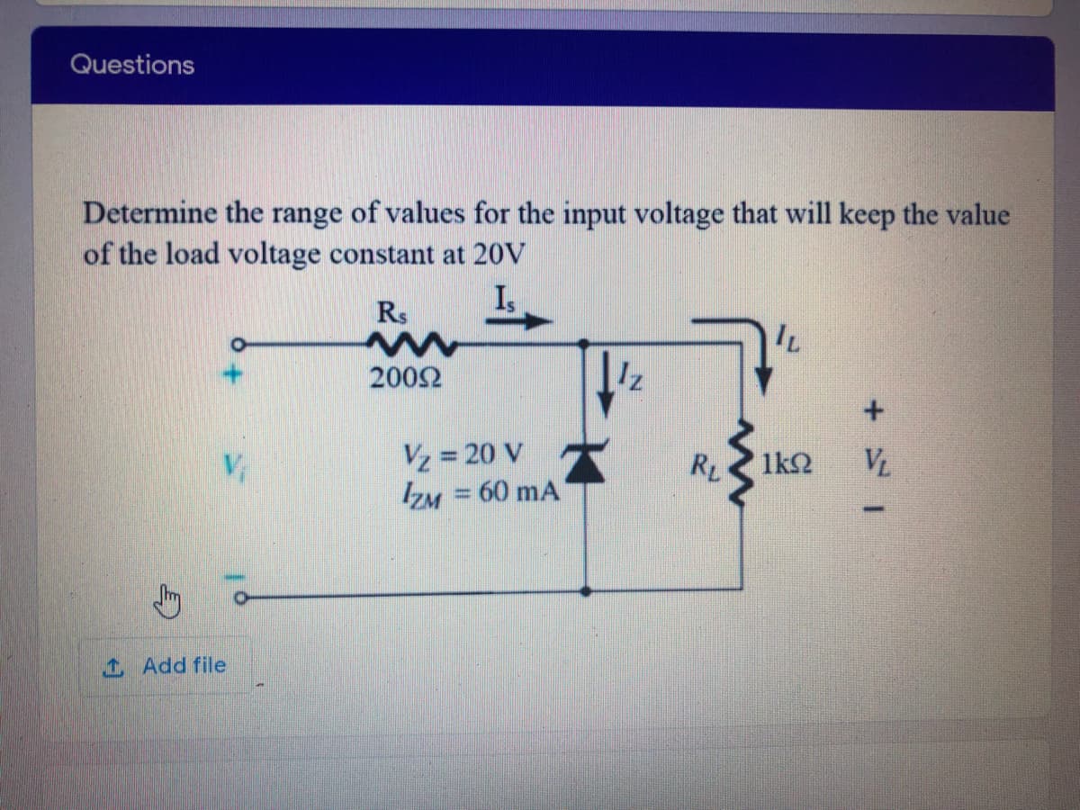 Questions
Determine the range of values for the input voltage that will keep the value
of the load voltage constant at 20V
I,
Rs
2002
Vz = 20 V
IZM = 60 mA
RL
1k2
VL
1 Add file
