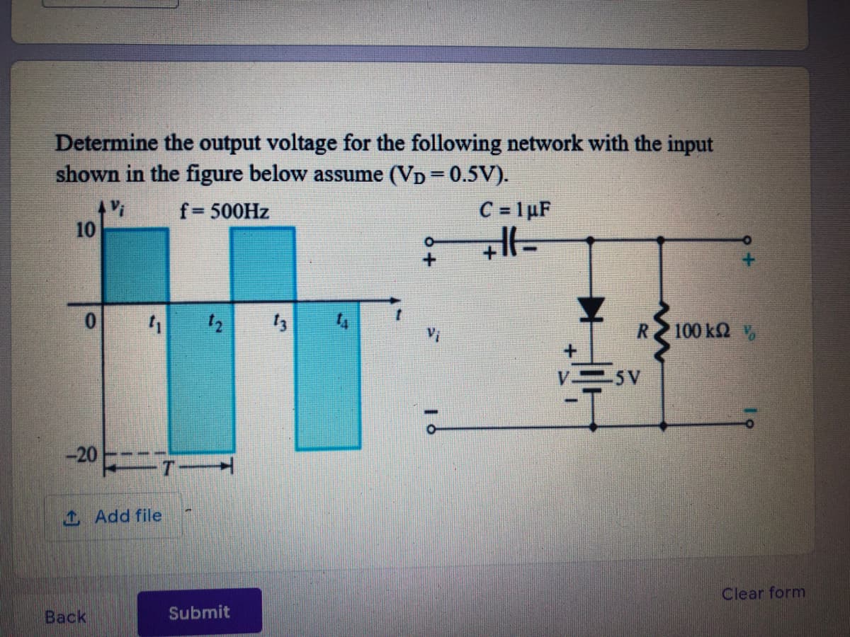 Determine the output voltage for the following network with the input
shown in the figure below assume (VD = 0.5V).
Vi
10
C = 1µF
f= 500HZ
12
100 k2
5V
-20
1 Add file
Clear form
Back
Submit
